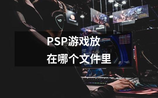 PSP游戏放在哪个文件里-第1张-游戏信息-龙启网