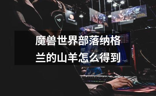 魔兽世界部落纳格兰的山羊怎么得到-第1张-游戏信息-龙启网