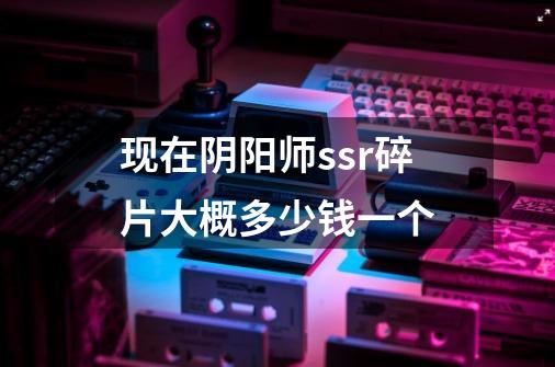 现在阴阳师ssr碎片大概多少钱一个-第1张-游戏信息-龙启网
