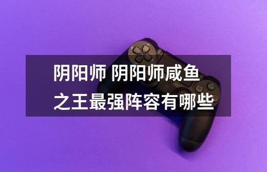 阴阳师 阴阳师咸鱼之王最强阵容有哪些-第1张-游戏信息-龙启网