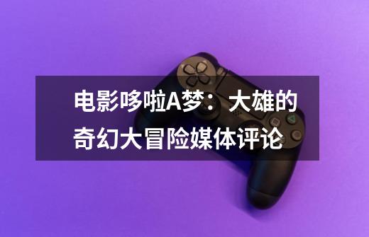 电影哆啦A梦:大雄的奇幻大冒险媒体评论-第1张-游戏信息-龙启网