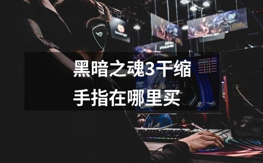 黑暗之魂3干缩手指在哪里买-第1张-游戏信息-龙启网