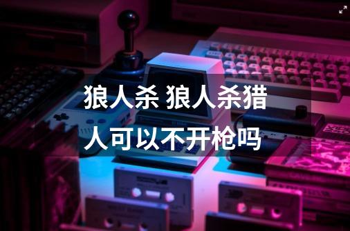 狼人杀 狼人杀猎人可以不开枪吗-第1张-游戏信息-龙启网