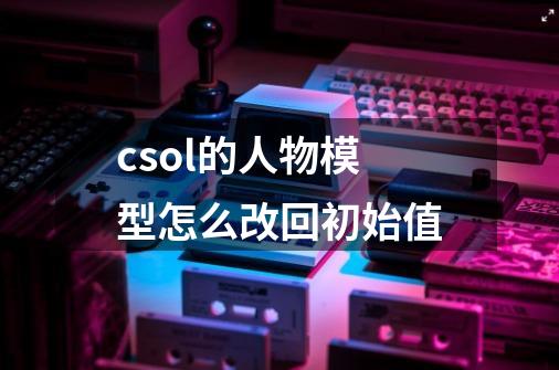 csol的人物模型怎么改回初始值-第1张-游戏信息-龙启网