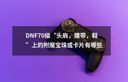 DNF70级“头肩,腰带,鞋”上的附魔宝珠或卡片有哪些-第1张-游戏信息-龙启网