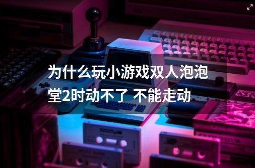 为什么玩小游戏双人泡泡堂2时动不了 不能走动-第1张-游戏信息-龙启网