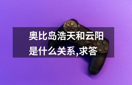 奥比岛浩天和云阳是什么关系,求答-第1张-游戏信息-龙启网
