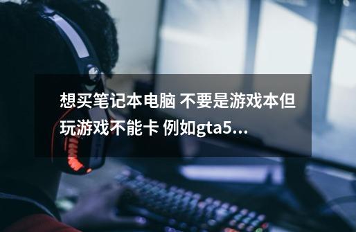 想买笔记本电脑 不要是游戏本但玩游戏不能卡 例如gta5这样的游戏-第1张-游戏信息-龙启网