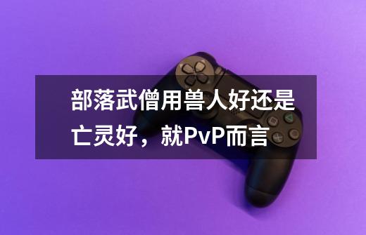 部落武僧用兽人好还是亡灵好，就PvP而言-第1张-游戏信息-龙启网