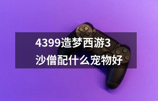 4399造梦西游3沙僧配什么宠物好-第1张-游戏信息-龙启网
