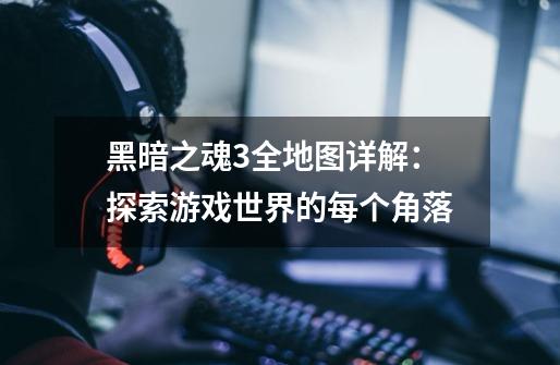 黑暗之魂3全地图详解:探索游戏世界的每个角落-第1张-游戏信息-龙启网