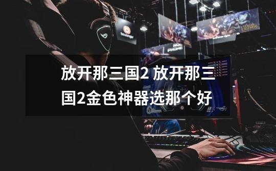 放开那三国2 放开那三国2金色神器选那个好-第1张-游戏信息-龙启网