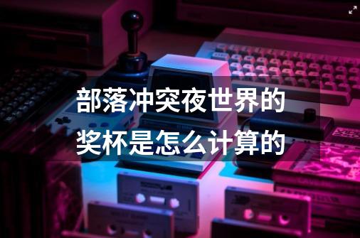 部落冲突夜世界的奖杯是怎么计算的-第1张-游戏信息-龙启网