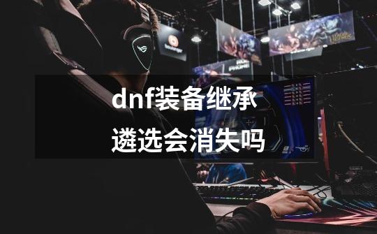 dnf装备继承遴选会消失吗-第1张-游戏信息-龙启网