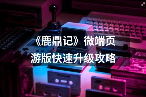 《鹿鼎记》微端页游版快速升级攻略-第1张-游戏信息-龙启网