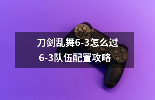 刀剑乱舞6-3怎么过 6-3队伍配置攻略-第1张-游戏信息-龙启网