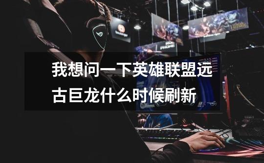 我想问一下英雄联盟远古巨龙什么时候刷新-第1张-游戏信息-龙启网