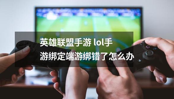 英雄联盟手游 lol手游绑定端游绑错了怎么办-第1张-游戏信息-龙启网