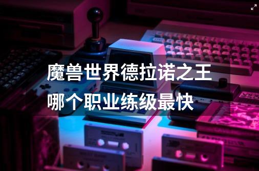 魔兽世界德拉诺之王哪个职业练级最快-第1张-游戏信息-龙启网