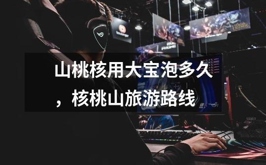 山桃核用大宝泡多久,核桃山旅游路线-第1张-游戏信息-龙启网