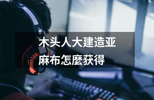 木头人大建造亚麻布怎麼获得-第1张-游戏信息-龙启网