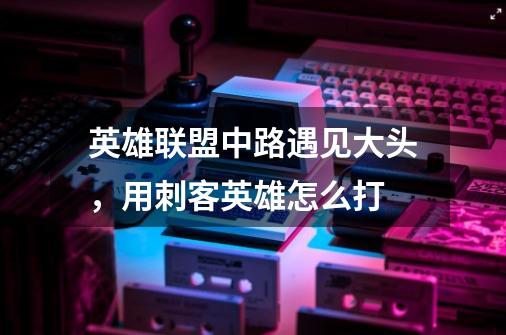 英雄联盟中路遇见大头,用刺客英雄怎么打-第1张-游戏信息-龙启网
