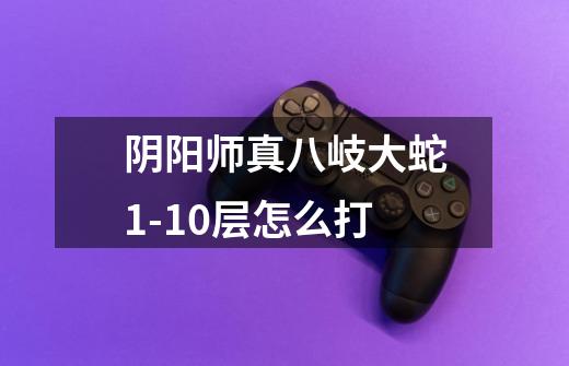 阴阳师真八岐大蛇1-10层怎么打-第1张-游戏信息-龙启网