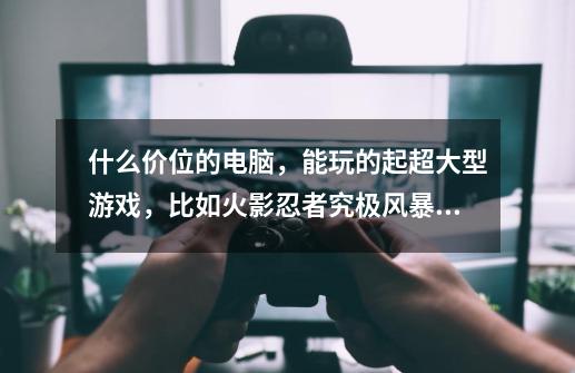 什么价位的电脑，能玩的起超大型游戏，比如火影忍者究极风暴4， 龙珠超宇宙2，荒岛求生，荒岛危机，-第1张-游戏信息-龙启网