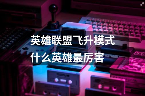 英雄联盟飞升模式什么英雄最厉害-第1张-游戏信息-龙启网