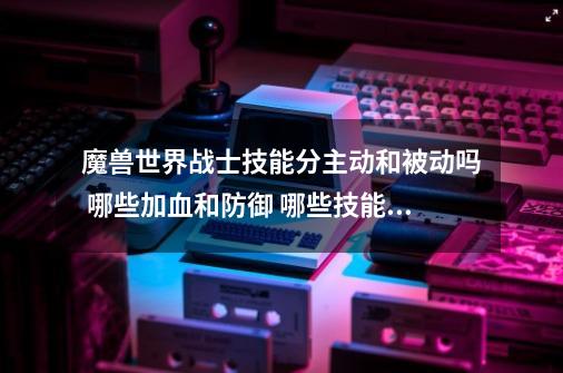 魔兽世界战士技能分主动和被动吗 哪些加血和防御 哪些技能攻击最厉害-第1张-游戏信息-龙启网