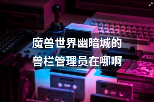 魔兽世界幽暗城的兽栏管理员在哪啊-第1张-游戏信息-龙启网