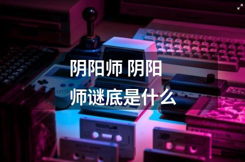 阴阳师 阴阳师谜底是什么-第1张-游戏信息-龙启网