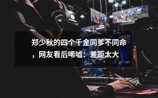 郑少秋的四个千金同爹不同命,网友看后唏嘘:差距太大-第1张-游戏信息-龙启网
