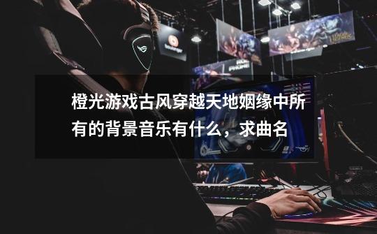 橙光游戏古风穿越天地姻缘中所有的背景音乐有什么,求曲名-第1张-游戏信息-龙启网