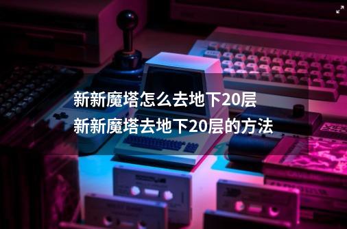 新新魔塔怎么去地下20层 新新魔塔去地下20层的方法-第1张-游戏信息-龙启网