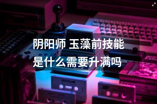 阴阳师 玉藻前技能是什么需要升满吗-第1张-游戏信息-龙启网