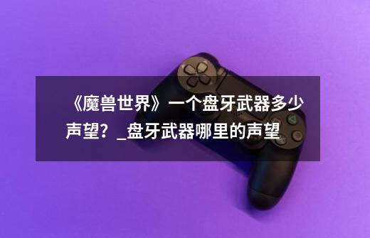 《魔兽世界》一个盘牙武器多少声望?_盘牙武器哪里的声望-第1张-游戏信息-龙启网