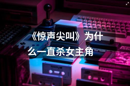 《惊声尖叫》为什么一直杀女主角-第1张-游戏信息-龙启网