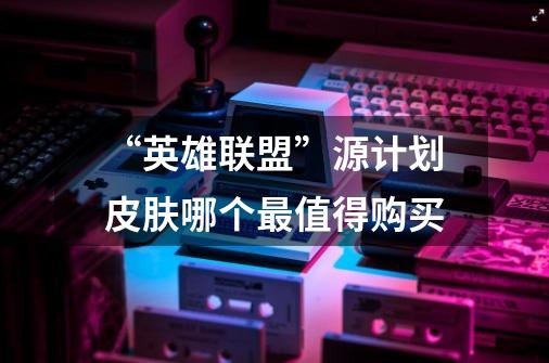 “英雄联盟”源计划皮肤哪个最值得购买-第1张-游戏信息-龙启网