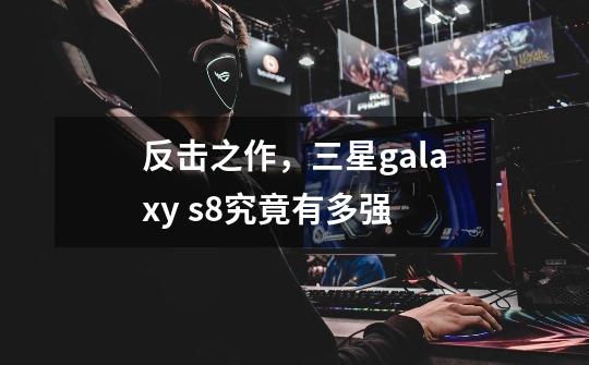 反击之作,三星galaxy s8究竟有多强-第1张-游戏信息-龙启网