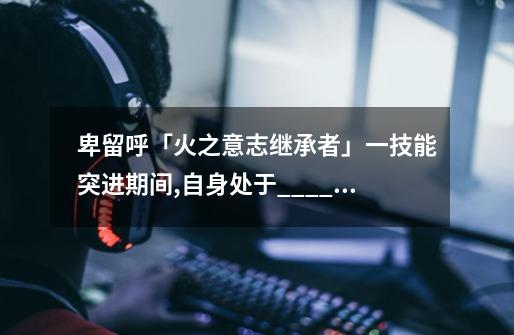 卑留呼「火之意志继承者」一技能突进期间,自身处于____状态-第1张-游戏信息-龙启网