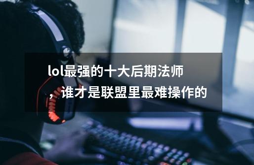 lol最强的十大后期法师,谁才是联盟里最难操作的-第1张-游戏信息-龙启网