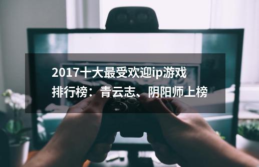 2017十大最受欢迎ip游戏排行榜:青云志、阴阳师上榜-第1张-游戏信息-龙启网