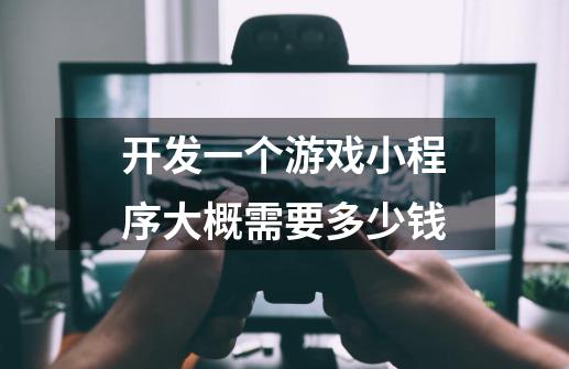 开发一个游戏小程序大概需要多少钱-第1张-游戏信息-龙启网