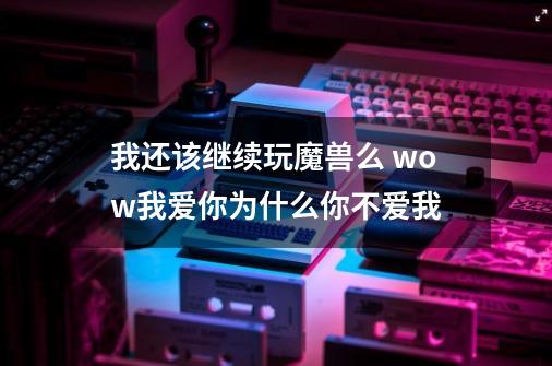 我还该继续玩魔兽么 wow我爱你为什么你不爱我-第1张-游戏信息-龙启网