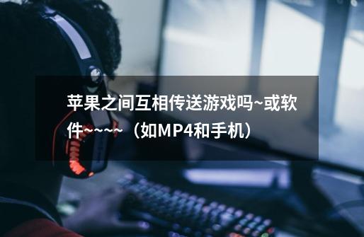 苹果之间互相传送游戏吗~或软件~~~~（如MP4和手机）-第1张-游戏信息-龙启网