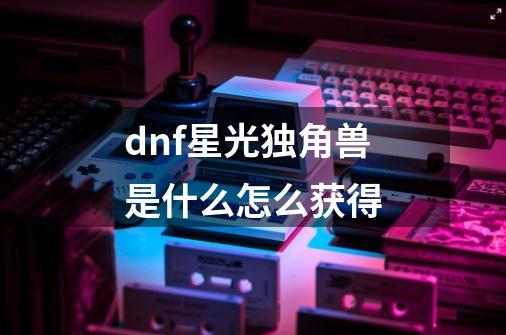 dnf星光独角兽是什么怎么获得-第1张-游戏信息-龙启网