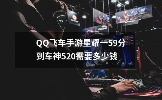 QQ飞车手游星耀一59分到车神520需要多少钱-第1张-游戏信息-龙启网