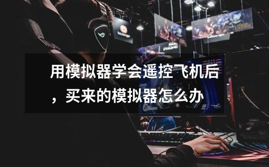 用模拟器学会遥控飞机后，买来的模拟器怎么办-第1张-游戏信息-龙启网