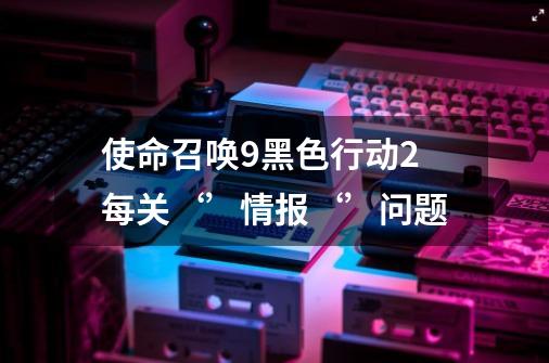 使命召唤9黑色行动2每关‘’情报‘’问题-第1张-游戏信息-龙启网